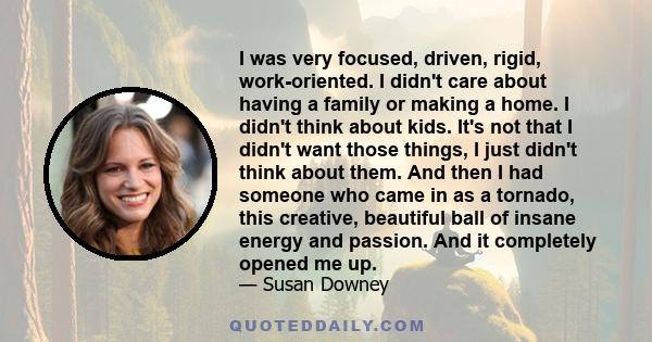 I was very focused, driven, rigid, work-oriented. I didn't care about having a family or making a home. I didn't think about kids. It's not that I didn't want those things, I just didn't think about them. And then I had