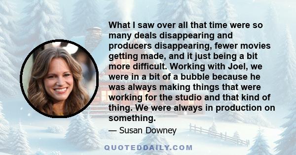 What I saw over all that time were so many deals disappearing and producers disappearing, fewer movies getting made, and it just being a bit more difficult. Working with Joel, we were in a bit of a bubble because he was