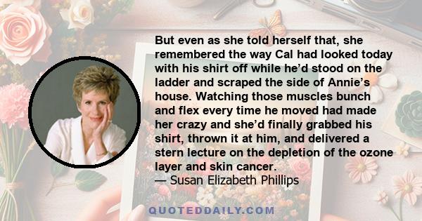 But even as she told herself that, she remembered the way Cal had looked today with his shirt off while he’d stood on the ladder and scraped the side of Annie’s house. Watching those muscles bunch and flex every time he