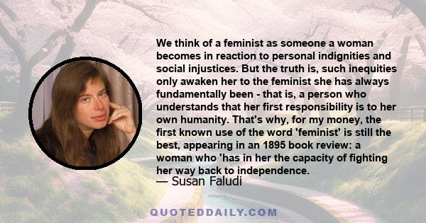 We think of a feminist as someone a woman becomes in reaction to personal indignities and social injustices. But the truth is, such inequities only awaken her to the feminist she has always fundamentally been - that is,