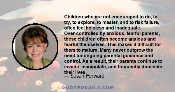 Children who are not encouraged to do, to try, to explore, to master, and to risk failure, often feel helpless and inadequate. Over-controlled by anxious, fearful parents, these children often become anxious and fearful