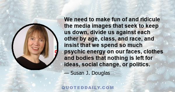 We need to make fun of and ridicule the media images that seek to keep us down, divide us against each other by age, class, and race, and insist that we spend so much psychic energy on our faces, clothes and bodies that