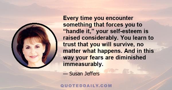 Every time you encounter something that forces you to “handle it,” your self-esteem is raised considerably. You learn to trust that you will survive, no matter what happens. And in this way your fears are diminished