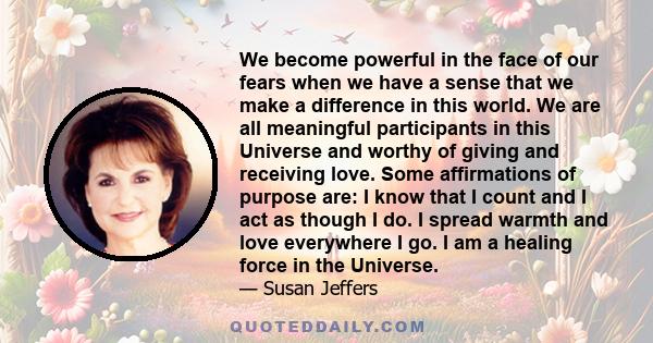 We become powerful in the face of our fears when we have a sense that we make a difference in this world. We are all meaningful participants in this Universe and worthy of giving and receiving love. Some affirmations of