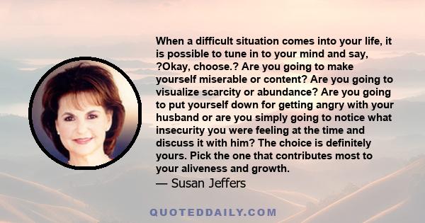 When a difficult situation comes into your life, it is possible to tune in to your mind and say, ?Okay, choose.? Are you going to make yourself miserable or content? Are you going to visualize scarcity or abundance? Are