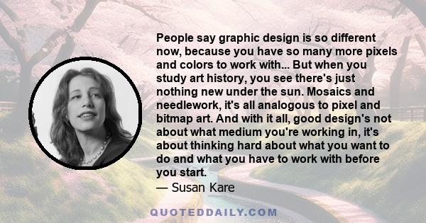 People say graphic design is so different now, because you have so many more pixels and colors to work with... But when you study art history, you see there's just nothing new under the sun. Mosaics and needlework, it's