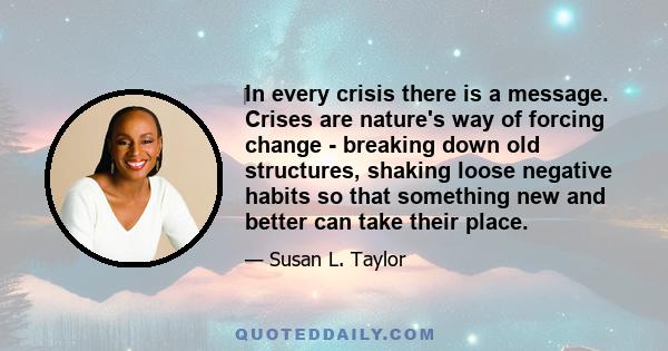 In every crisis there is a message. Crises are nature's way of forcing change - breaking down old structures, shaking loose negative habits so that something new and better can take their place.