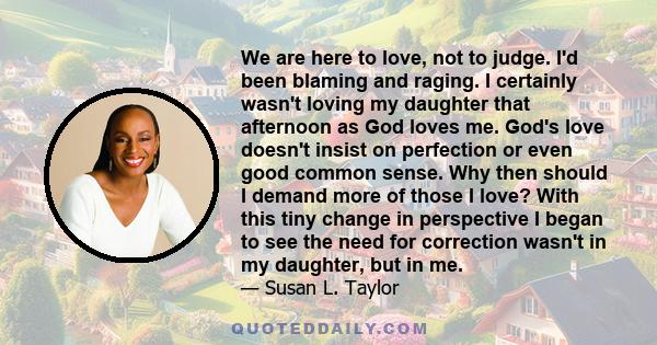 We are here to love, not to judge. I'd been blaming and raging. I certainly wasn't loving my daughter that afternoon as God loves me. God's love doesn't insist on perfection or even good common sense. Why then should I