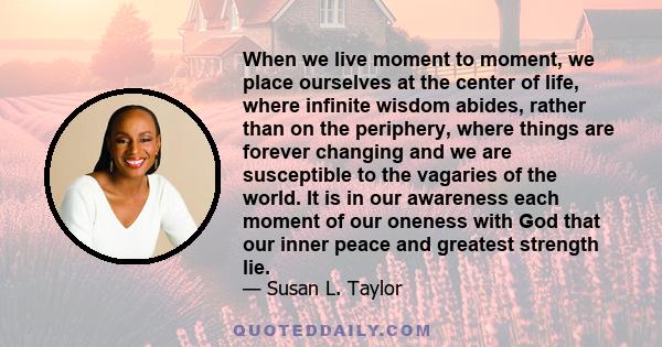 When we live moment to moment, we place ourselves at the center of life, where infinite wisdom abides, rather than on the periphery, where things are forever changing and we are susceptible to the vagaries of the world.