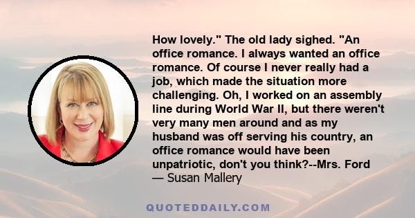 How lovely. The old lady sighed. An office romance. I always wanted an office romance. Of course I never really had a job, which made the situation more challenging. Oh, I worked on an assembly line during World War II,