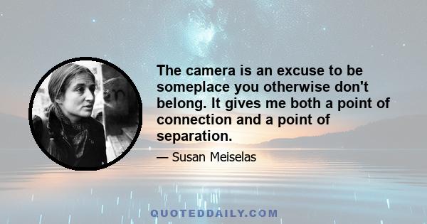 The camera is an excuse to be someplace you otherwise don't belong. It gives me both a point of connection and a point of separation.