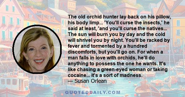 The old orchid hunter lay back on his pillow, his body limp... 'You'll curse the insects,' he said at least, 'and you'll curse the natives... The sun will burn you by day and the cold will shrivel you by night. You'll