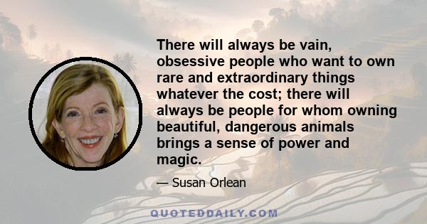 There will always be vain, obsessive people who want to own rare and extraordinary things whatever the cost; there will always be people for whom owning beautiful, dangerous animals brings a sense of power and magic.