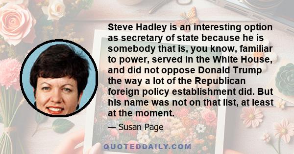 Steve Hadley is an interesting option as secretary of state because he is somebody that is, you know, familiar to power, served in the White House, and did not oppose Donald Trump the way a lot of the Republican foreign