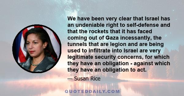 We have been very clear that Israel has an undeniable right to self-defense and that the rockets that it has faced coming out of Gaza incessantly, the tunnels that are legion and are being used to infiltrate into Israel