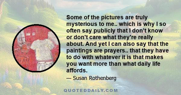 Some of the pictures are truly mysterious to me.. which is why I so often say publicly that I don't know or don't care what they're really about. And yet I can also say that the paintings are prayers.. that they have to