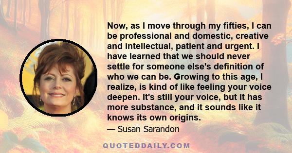 Now, as I move through my fifties, I can be professional and domestic, creative and intellectual, patient and urgent. I have learned that we should never settle for someone else's definition of who we can be. Growing to