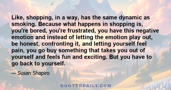 Like, shopping, in a way, has the same dynamic as smoking. Because what happens in shopping is, you're bored, you're frustrated, you have this negative emotion and instead of letting the emotion play out, be honest,