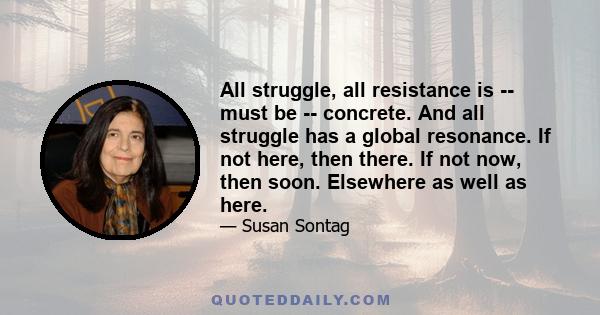 All struggle, all resistance is -- must be -- concrete. And all struggle has a global resonance. If not here, then there. If not now, then soon. Elsewhere as well as here.