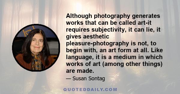 Although photography generates works that can be called art-it requires subjectivity, it can lie, it gives aesthetic pleasure-photography is not, to begin with, an art form at all. Like language, it is a medium in which
