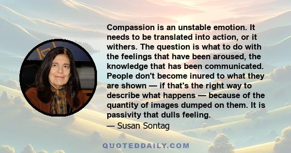 Compassion is an unstable emotion. It needs to be translated into action, or it withers. The question is what to do with the feelings that have been aroused, the knowledge that has been communicated. People don't become