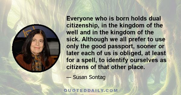 Everyone who is born holds dual citizenship, in the kingdom of the well and in the kingdom of the sick. Although we all prefer to use only the good passport, sooner or later each of us is obliged, at least for a spell,