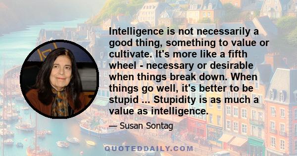 Intelligence is not necessarily a good thing, something to value or cultivate. It's more like a fifth wheel - necessary or desirable when things break down. When things go well, it's better to be stupid ... Stupidity is