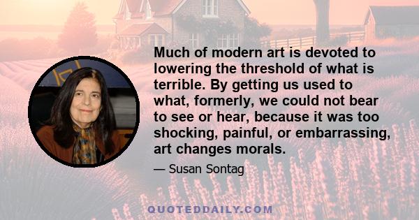 Much of modern art is devoted to lowering the threshold of what is terrible. By getting us used to what, formerly, we could not bear to see or hear, because it was too shocking, painful, or embarrassing, art changes