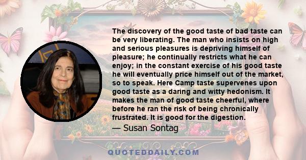 The discovery of the good taste of bad taste can be very liberating. The man who insists on high and serious pleasures is depriving himself of pleasure; he continually restricts what he can enjoy; in the constant