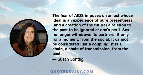 The fear of AIDS imposes on an act whose ideal is an experience of pure presentness (and a creation of the future) a relation to the past to be ignored at one's peril. Sex no longer withdraws its partners, if only for a