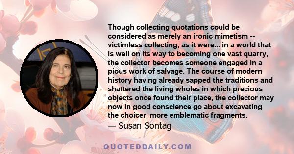 Though collecting quotations could be considered as merely an ironic mimetism -- victimless collecting, as it were... in a world that is well on its way to becoming one vast quarry, the collector becomes someone engaged