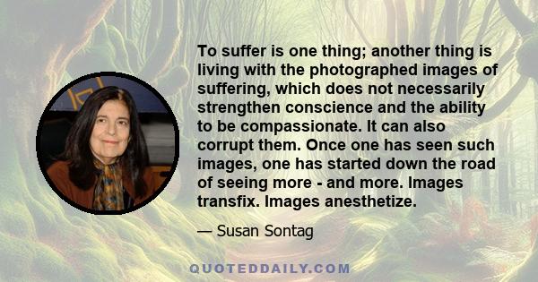 To suffer is one thing; another thing is living with the photographed images of suffering, which does not necessarily strengthen conscience and the ability to be compassionate. It can also corrupt them. Once one has