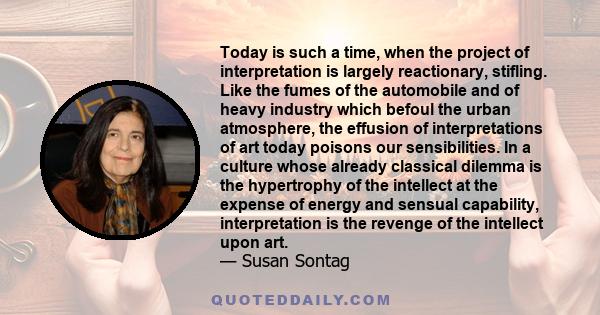Today is such a time, when the project of interpretation is largely reactionary, stifling. Like the fumes of the automobile and of heavy industry which befoul the urban atmosphere, the effusion of interpretations of art