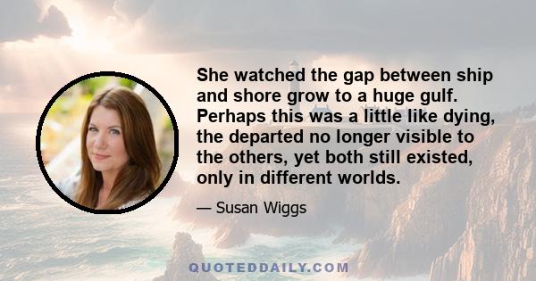 She watched the gap between ship and shore grow to a huge gulf. Perhaps this was a little like dying, the departed no longer visible to the others, yet both still existed, only in different worlds.