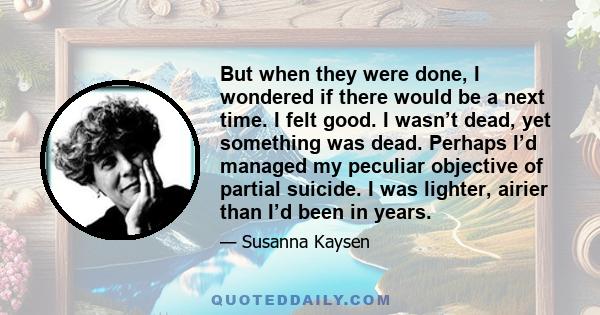 But when they were done, I wondered if there would be a next time. I felt good. I wasn’t dead, yet something was dead. Perhaps I’d managed my peculiar objective of partial suicide. I was lighter, airier than I’d been in