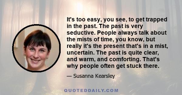 It's too easy, you see, to get trapped in the past. The past is very seductive. People always talk about the mists of time, you know, but really it's the present that's in a mist, uncertain. The past is quite clear, and