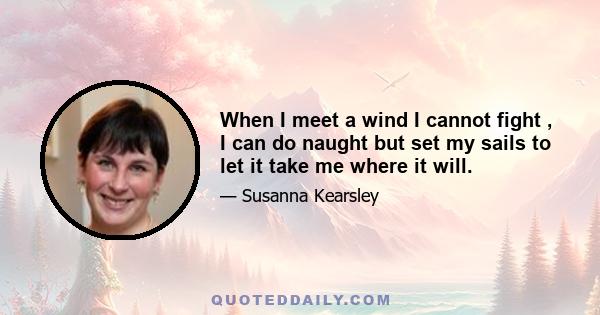When I meet a wind I cannot fight , I can do naught but set my sails to let it take me where it will.
