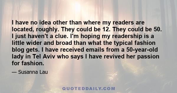 I have no idea other than where my readers are located, roughly. They could be 12. They could be 50. I just haven't a clue. I'm hoping my readership is a little wider and broad than what the typical fashion blog gets. I