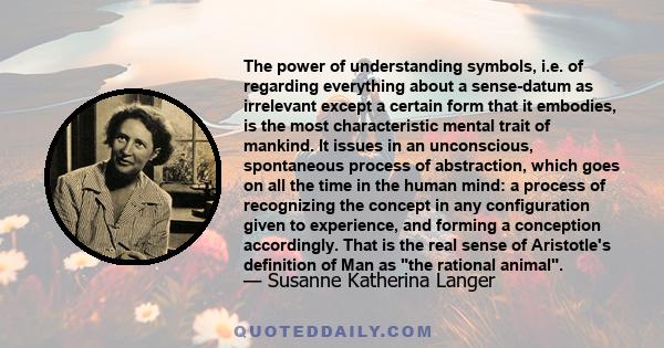 The power of understanding symbols, i.e. of regarding everything about a sense-datum as irrelevant except a certain form that it embodies, is the most characteristic mental trait of mankind. It issues in an unconscious,