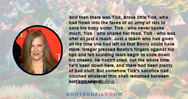 And then there was Tick. Brave little Tick, who had flown into the faces of an army of rats to save his baby sister. Tick - who never spoke much. Tick - who shared her food. Tick - who was after all just a roach. Just a