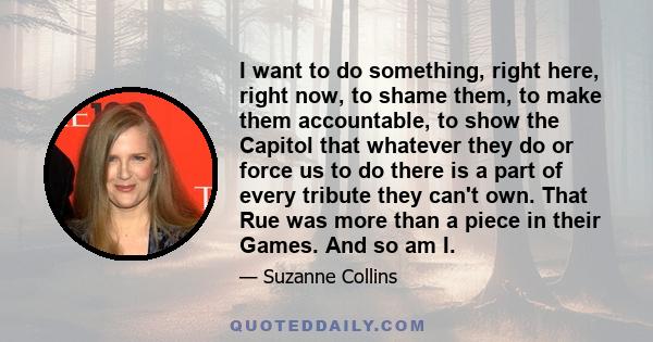 I want to do something, right here, right now, to shame them, to make them accountable, to show the Capitol that whatever they do or force us to do there is a part of every tribute they can't own. That Rue was more than
