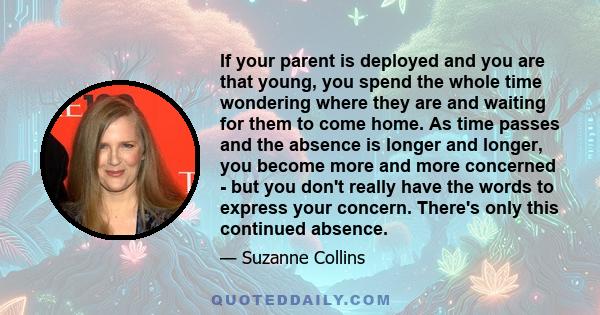 If your parent is deployed and you are that young, you spend the whole time wondering where they are and waiting for them to come home. As time passes and the absence is longer and longer, you become more and more