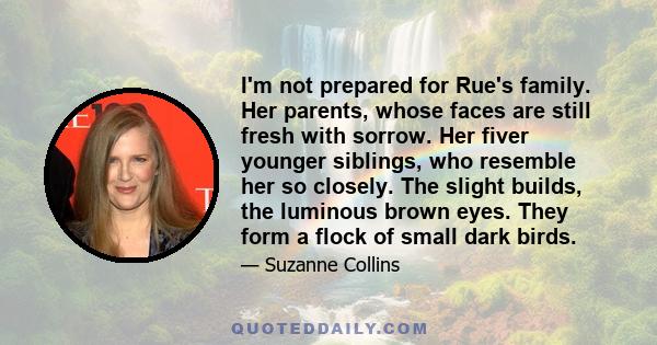 I'm not prepared for Rue's family. Her parents, whose faces are still fresh with sorrow. Her fiver younger siblings, who resemble her so closely. The slight builds, the luminous brown eyes. They form a flock of small