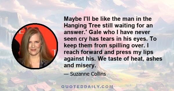 Maybe I'll be like the man in the Hanging Tree still waiting for an answer.' Gale who I have never seen cry has tears in his eyes. To keep them from spilling over. I reach forward and press my lips against his. We taste