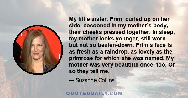 My little sister, Prim, curled up on her side, cocooned in my mother’s body, their cheeks pressed together. In sleep, my mother looks younger, still worn but not so beaten-down. Prim’s face is as fresh as a raindrop, as