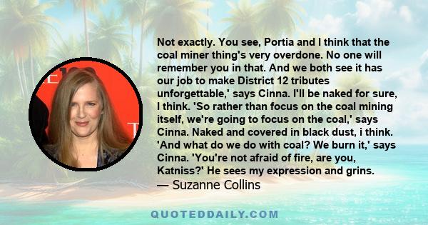 Not exactly. You see, Portia and I think that the coal miner thing's very overdone. No one will remember you in that. And we both see it has our job to make District 12 tributes unforgettable,' says Cinna. I'll be naked