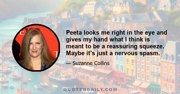 Peeta looks me right in the eye and gives my hand what I think is meant to be a reassuring squeeze. Maybe it's just a nervous spasm.