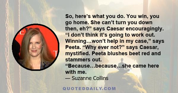 So, here’s what you do. You win, you go home. She can’t turn you down then, eh?” says Caesar encouragingly. “I don’t think it’s going to work out. Winning…won’t help in my case,” says Peeta. “Why ever not?” says Caesar,