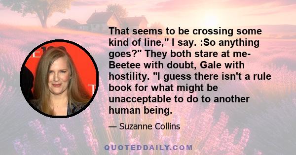 That seems to be crossing some kind of line, I say. :So anything goes? They both stare at me- Beetee with doubt, Gale with hostility. I guess there isn't a rule book for what might be unacceptable to do to another human