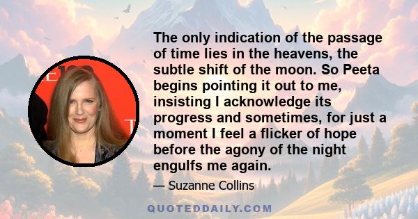 The only indication of the passage of time lies in the heavens, the subtle shift of the moon. So Peeta begins pointing it out to me, insisting I acknowledge its progress and sometimes, for just a moment I feel a flicker
